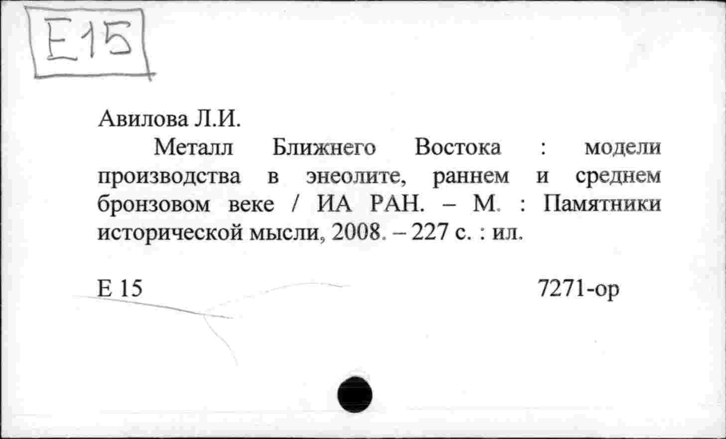 ﻿Авилова Л.И.
Металл Ближнего Востока : модели производства в энеолите, раннем и среднем бронзовом веке / ИА РАН. - М. : Памятники исторической мысли, 2008. - 227 с. : ил.
Е 15
7271-ор